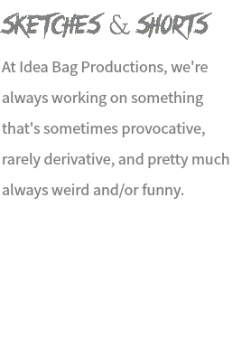 Sketches & Shorts At Idea Bag Productions, we're always working on something that's sometimes provocative, rarely derivative, and pretty much always weird and/or funny. 