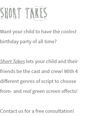SHORT TAKES Want your child to have the coolest birthday party of all time? Short Takes lets your child and their friends be the cast and crew! With 4 different genres of script to choose from- and real green screen effects! Contact us for a free consultation!