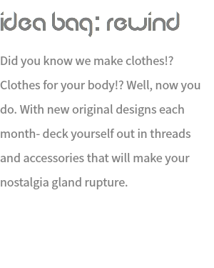 Idea Bag: REWIND Did you know we make clothes!? Clothes for your body!? Well, now you do. With new original designs each month- deck yourself out in threads and accessories that will make your nostalgia gland rupture. 