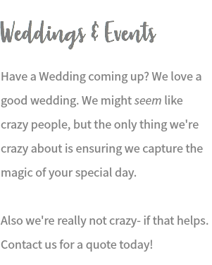 Weddings & Events Have a Wedding coming up? We love a good wedding. We might seem like crazy people, but the only thing we're crazy about is ensuring we capture the magic of your special day. Also we're really not crazy- if that helps. Contact us for a quote today!